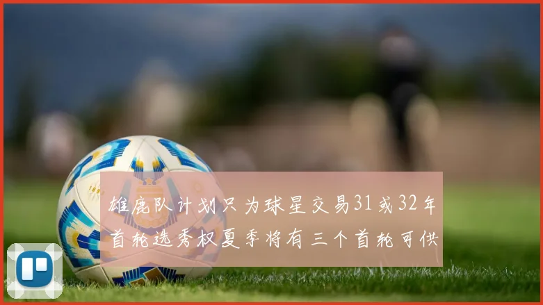 雄鹿队计划只为球星交易31或32年首轮选秀权夏季将有三个首轮可供交易