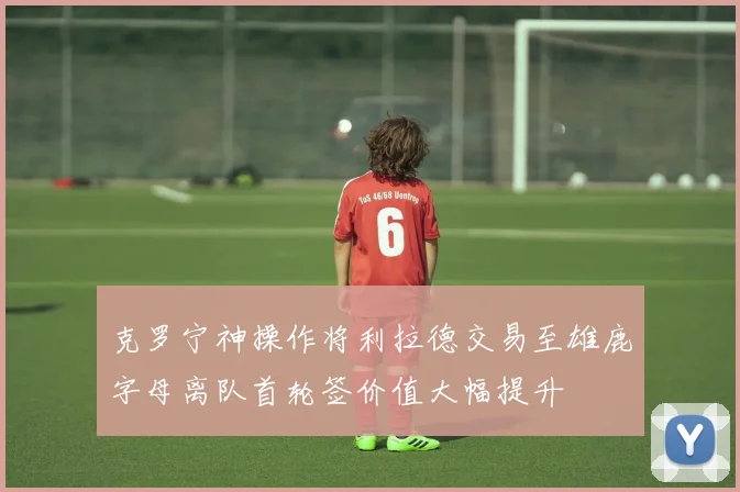 克罗宁神操作将利拉德交易至雄鹿字母离队首轮签价值大幅提升
