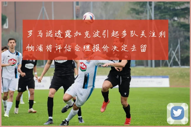 罗马诺透露加克波引起多队关注利物浦将评估合理报价决定去留