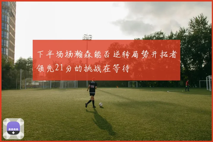 下半场杨瀚森能否逆转局势开拓者领先21分的挑战在等待