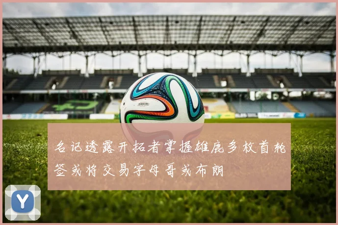 名记透露开拓者掌握雄鹿多枚首轮签或将交易字母哥或布朗