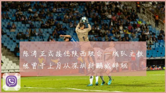陈涛正式接任陕西联合一线队主教练曾于上月从深圳新鹏城辞职