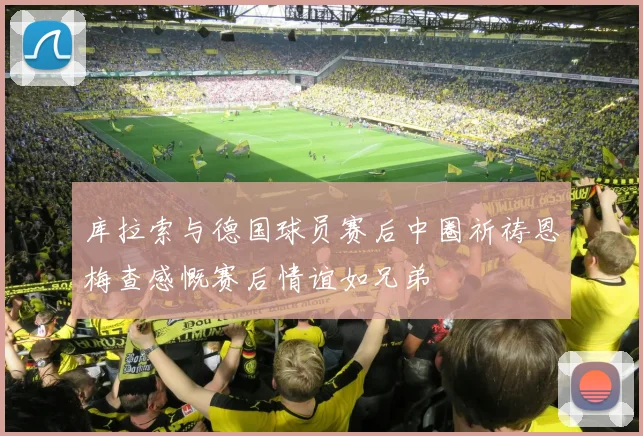库拉索与德国球员赛后中圈祈祷恩梅查感慨赛后情谊如兄弟