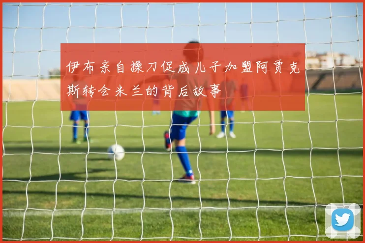 伊布亲自操刀促成儿子加盟阿贾克斯转会米兰的背后故事