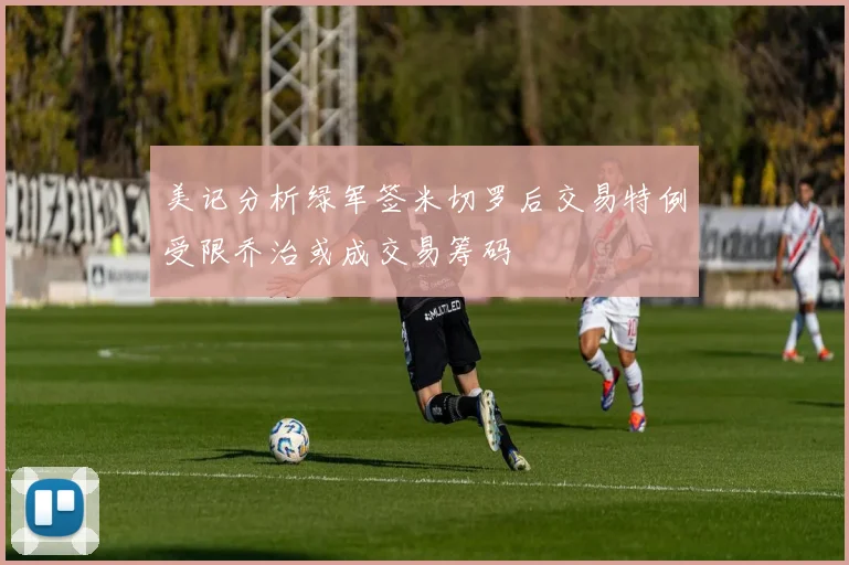 美记分析绿军签米切罗后交易特例受限乔治或成交易筹码