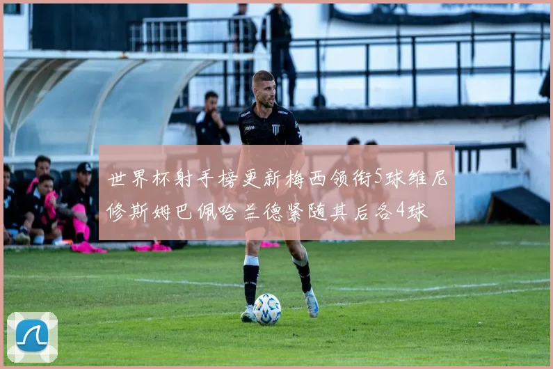 世界杯射手榜更新梅西领衔5球维尼修斯姆巴佩哈兰德紧随其后各4球