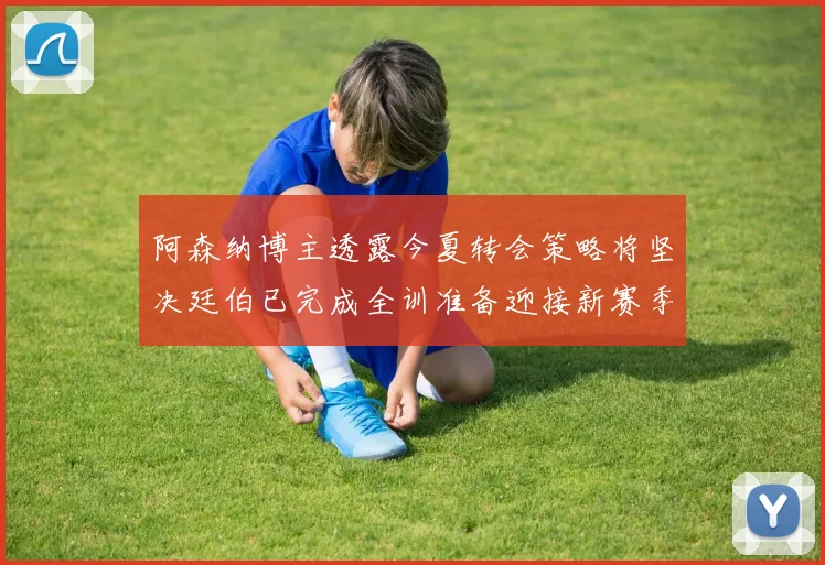 阿森纳博主透露今夏转会策略将坚决廷伯已完成全训准备迎接新赛季