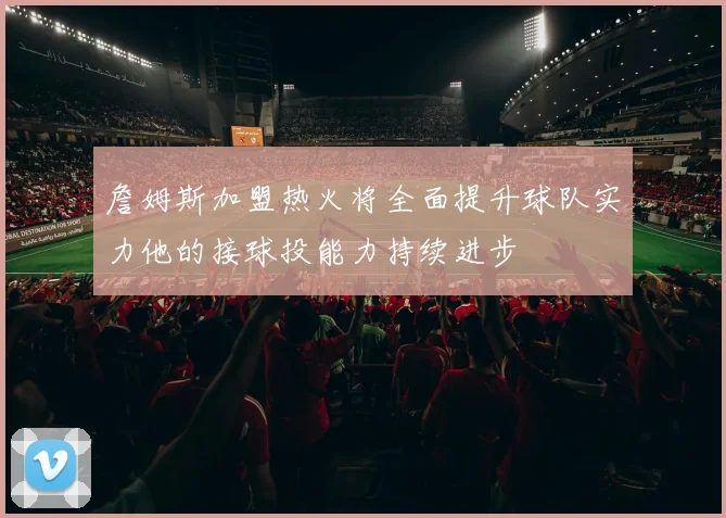 詹姆斯加盟热火将全面提升球队实力他的接球投能力持续进步