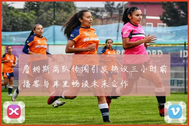 詹姆斯离队传闻引发热议三小时前播客与库里畅谈未来合作