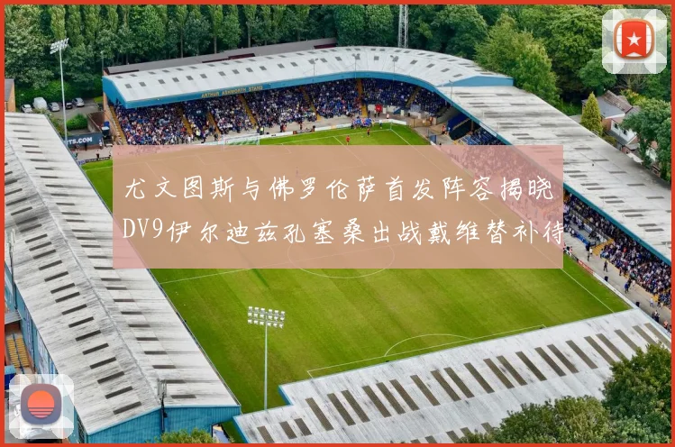 尤文图斯与佛罗伦萨首发阵容揭晓DV9伊尔迪兹孔塞桑出战戴维替补待命