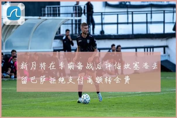 新月将在季前备战后评估坎塞洛去留巴萨拒绝支付高额转会费