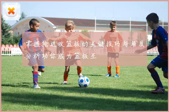 掌握抢进攻篮板的关键技巧与角度分析助你成为篮板王