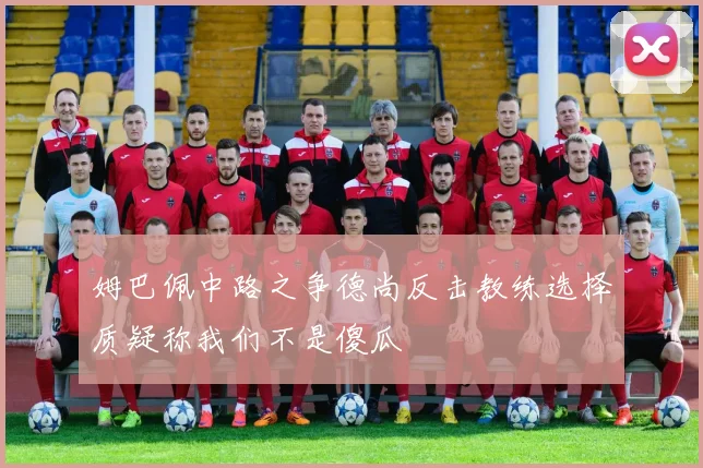 姆巴佩中路之争德尚反击教练选择质疑称我们不是傻瓜
