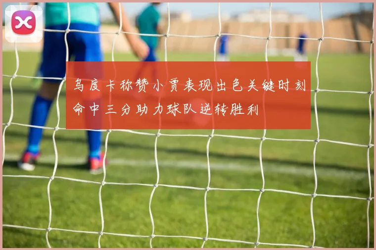 乌度卡称赞小贾表现出色关键时刻命中三分助力球队逆转胜利