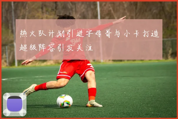 热火队计划引进字母哥与小卡打造超级阵容引发关注