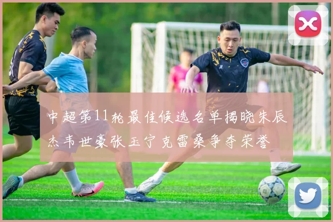 中超第11轮最佳候选名单揭晓朱辰杰韦世豪张玉宁克雷桑争夺荣誉