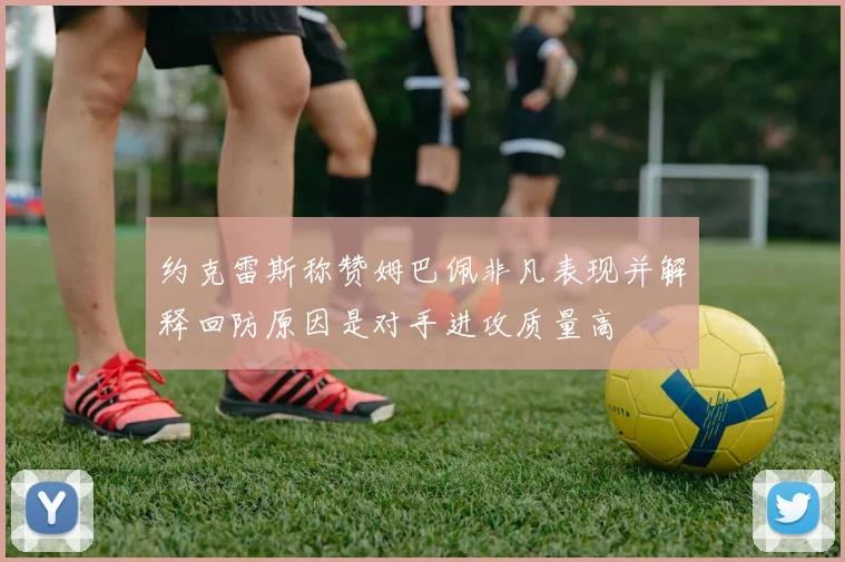约克雷斯称赞姆巴佩非凡表现并解释回防原因是对手进攻质量高