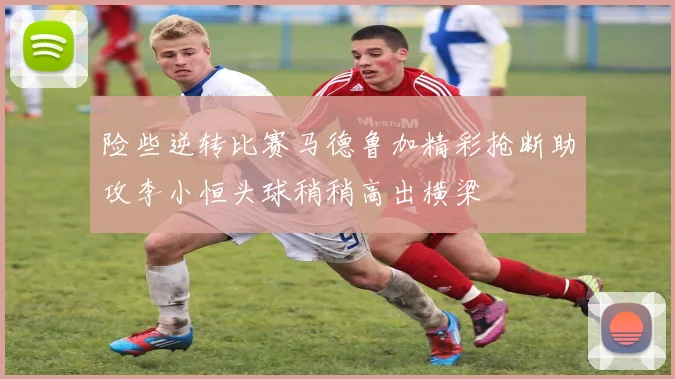 险些逆转比赛马德鲁加精彩抢断助攻李小恒头球稍稍高出横梁