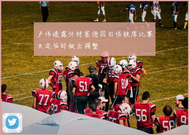 卢伟透露怀特塞德因旧伤缺席比赛决定临时做出调整
