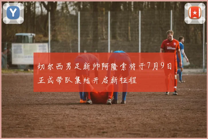 切尔西男足新帅阿隆索将于7月9日正式带队集结开启新征程