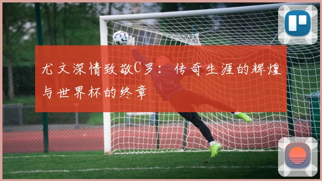 尤文深情致敬C罗：传奇生涯的辉煌与世界杯的终章
