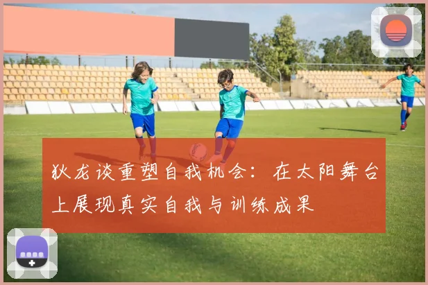 狄龙谈重塑自我机会：在太阳舞台上展现真实自我与训练成果