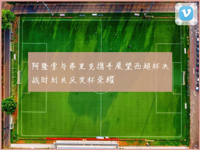 阿隆索与弗里克携手展望西超杯决战时刻共庆奖杯荣耀