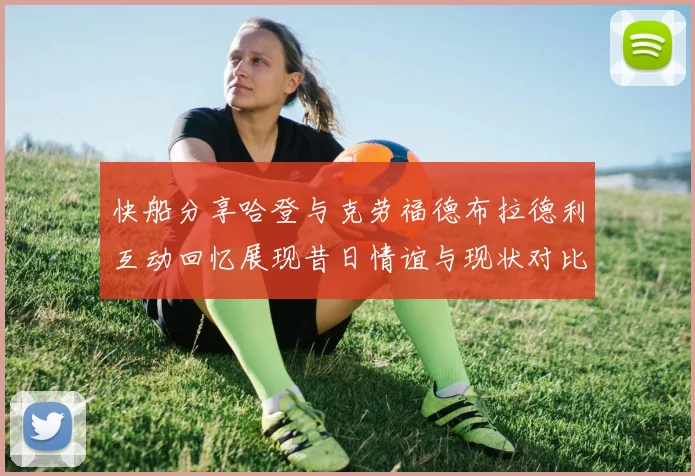 快船分享哈登与克劳福德布拉德利互动回忆展现昔日情谊与现状对比